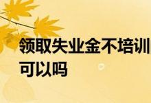 领取失业金不培训的条件 领取失业金不培训可以吗