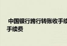  中国银行跨行转账收手续费吗 中国银行跨行转账要收多少手续费 