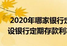  2020年哪家银行定期存款利率高 2020年建设银行定期存款利率 