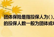 团体保险是指投保人为( )人以上特定团体成员投保 团体保险的投保人数一般为团体或单位人数的多少以上