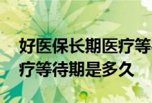 好医保长期医疗等待期多少天 好医保长期医疗等待期是多久