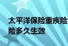 太平洋保险重疾险多久生效 太平洋保险重疾险多久生效