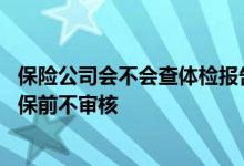 保险公司会不会查体检报告 保险公司能查到体检报告为啥投保前不审核