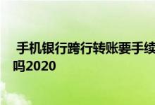  手机银行跨行转账要手续费吗2020 现在跨行转账要手续费吗2020 