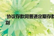  协议存款同普通定期存款的区别 协议存款和定期存款的区别 