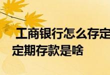  工商银行怎么存定期如何在工商银行存定期 定期存款是啥 