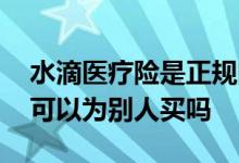 水滴医疗险是正规的保险吗 水滴长期医疗险可以为别人买吗